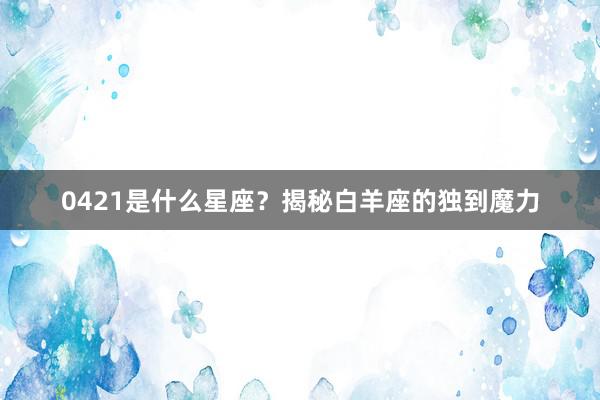 0421是什么星座？揭秘白羊座的独到魔力