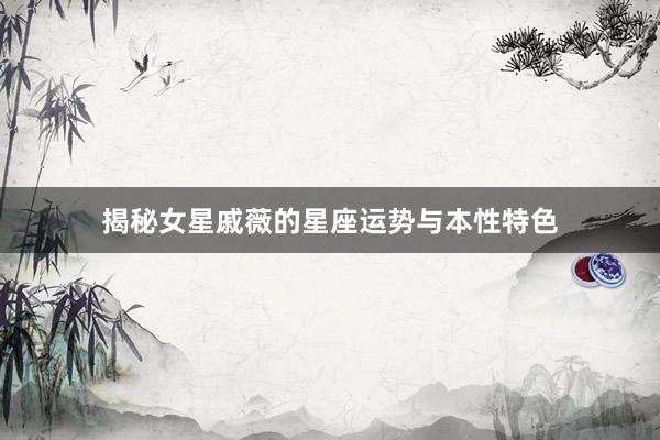 揭秘女星戚薇的星座运势与本性特色