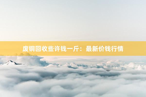 废铜回收些许钱一斤：最新价钱行情