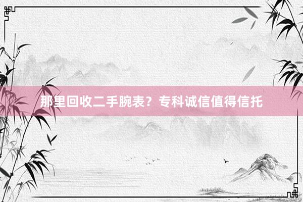 那里回收二手腕表？专科诚信值得信托