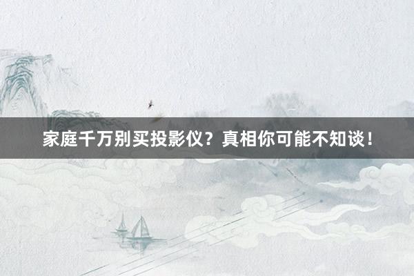 家庭千万别买投影仪？真相你可能不知谈！
