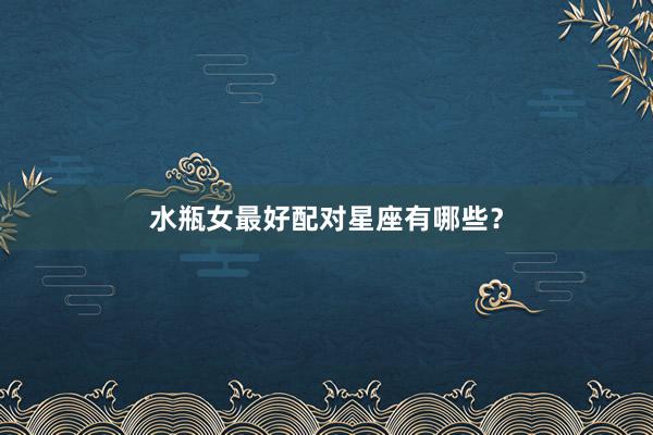 水瓶女最好配对星座有哪些？
