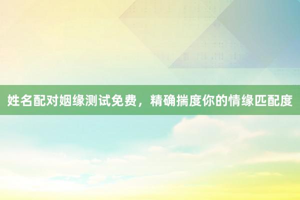姓名配对姻缘测试免费，精确揣度你的情缘匹配度