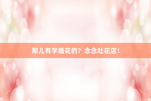 那儿有学插花的？念念吐花店！